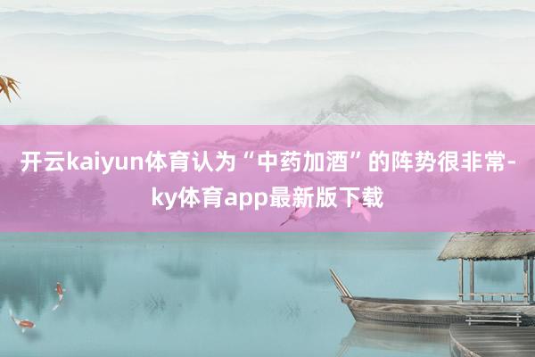 开云kaiyun体育认为“中药加酒”的阵势很非常-ky体育app最新版下载