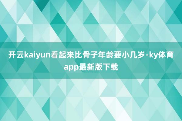 开云kaiyun看起来比骨子年龄要小几岁-ky体育app最新版下载