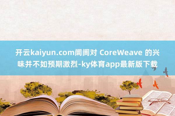 开云kaiyun.com阛阓对 CoreWeave 的兴味并不如预期激烈-ky体育app最新版下载