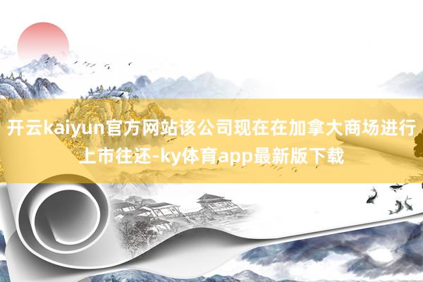 开云kaiyun官方网站该公司现在在加拿大商场进行上市往还-ky体育app最新版下载