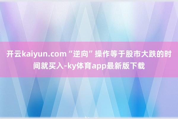 开云kaiyun.com“逆向”操作等于股市大跌的时间就买入-ky体育app最新版下载