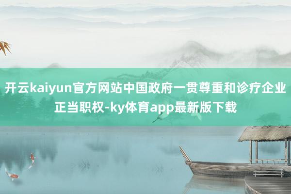 开云kaiyun官方网站中国政府一贯尊重和诊疗企业正当职权-ky体育app最新版下载