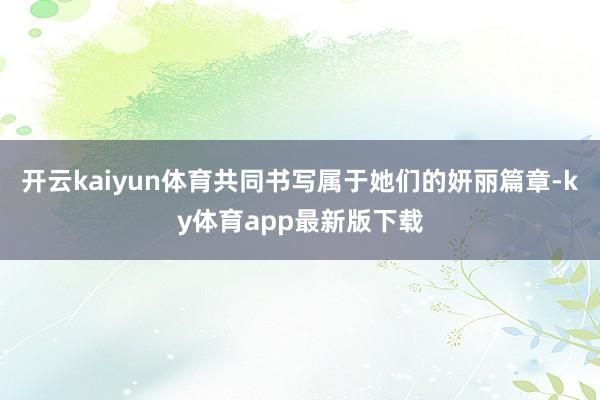 开云kaiyun体育共同书写属于她们的妍丽篇章-ky体育app最新版下载